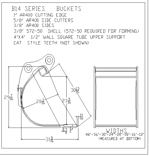 B14 Series Excavator Buckets
* 1" AR400 Cutting Edge
* 5/8" AR400 Side Cutters
* 3/8" AR400 Sides
* 3/8" 572-50 Shell (Required for forming)
* 4"x4" 1/2" Wall Square Tube Upper Support
* Cat Style Teeth
Excavator Bucket Widths: 48"-36"-30"-24"-18"-16"-12"