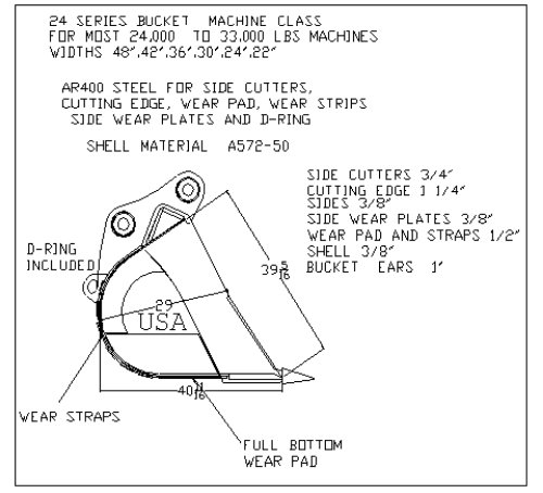 *24 series excavator bucket machine class
for most 24,000 to 33,000 lbs machines
widths 48", 42", 36", 30", 24" 22"
*AR400 steel for side cutters, cutting edge, wear pad, wear strips, side wear plates, and d-ring
*Shell material a572-50
* Side cutters 3/4"
* Cutting edge 1 1/4"
* Sides 3/8"
* Side wear plates 3/8"
* Wear pad and straps 1/2"
* Shell 3/8"
* Bucket ears 1"
* D-ring included