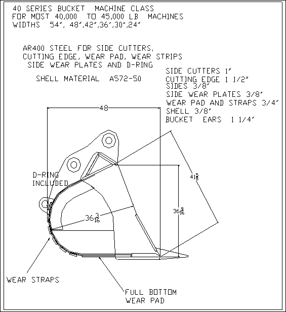 40 SERIES EXCAVATOR BUCKET MACHINE CLASS
FOR MOST 40,000 TO 45,000 LB MACHINES
WIDTHS 54", 48", 42", 36", 30", 24"

AR400 STEEL FOR SIDE CUTTERS,
CUTTING EDGE, WEAR PAD, WEAR STRIPS
SIDE WEAR PLATES AND D-RING

SHELL MATERIAL A572-50

SIDE CUTTERS 1"
CUTTING EDGE 1 1/2"
SIDE 3/8"
SIDE WEAR PLATES 3/8"
WEAR PAD AND STRAPS 3/4"
SHELL 3/8"
BUCKET EARS 1 1/4""

D-RING INCLUDED

WEAR STRAPS

FULL BOTTOM WEAR PAD