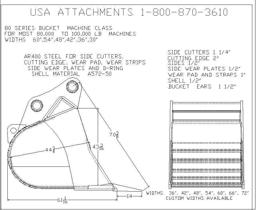 USA ATTACHMENTS 1-800-870-3610 
80 SERIES BUCKET MACHINE CLASS FOR MOST 80,000 TO 100,000 LB
MACHINES 

WIDTHS 60",54",48",42",36",30" 

AR400 STEEL FOR SIDE CUTTERS, CUTTING EDGE, WEAR PAD, WEAR STRIPS SIDE WEAR PLATES AND D-RING 

SHELL MATERIAL A572-50 

SIDE CUTTTERS 1 1/4" 
CUTTING EDGE 2" 
SIDES 1/2" 
SIDE WEAR PLATES 1/2" 
WEAR PAD AND STRAPS 1" 
SHELL 1/2" 
BUCKET EARS 1 1/2" 
WIDTHS 36", 42", 48", 54", 60", 66", 72" CUSTOM WIDTHS AVAILABLE