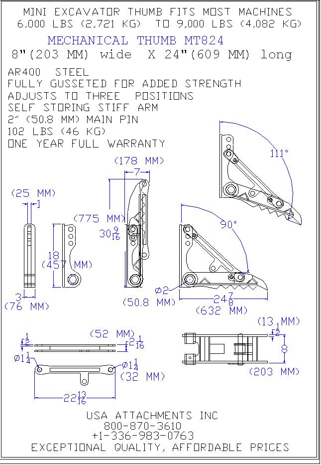 MINI EXCAVATOR THUMB FITS MOST MACHINES 6,000 LBS (2,721 KG) TO 9,000 LBS (4,082 KG) MECHANICAL THUMB MT824 8" (203 MM) WIDE x 24" (609 MM) long AR400 STEEL FULLY GUSSETED FOR ADDED STRENGTH ADJUSTS TO THREE POSITIONS SELF STORING STIFF ARM 2" (50.8 MM)MAIN PIN 102 LBS (46 KG) ONE YEAR FULL WARRANTY USA ATTACHMENTS INC 800-870-3610 +1-336-983-0763 EXCEPTIONAL QUALITY, AFFORDABLE PRICES